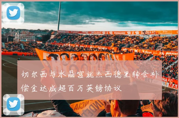 切尔西与水晶宫就杰西德里转会补偿金达成超百万英镑协议