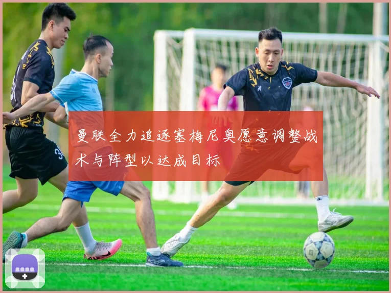曼联全力追逐塞梅尼奥愿意调整战术与阵型以达成目标