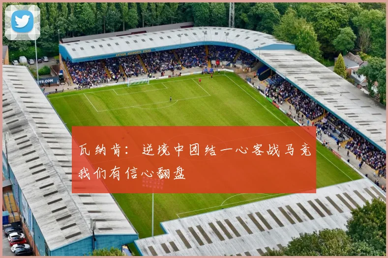瓦纳肯：逆境中团结一心客战马竞我们有信心翻盘