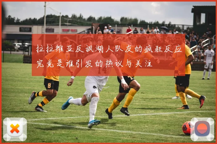 拉拉维亚反讽湖人队友的疯狂反应究竟是谁引发的热议与关注
