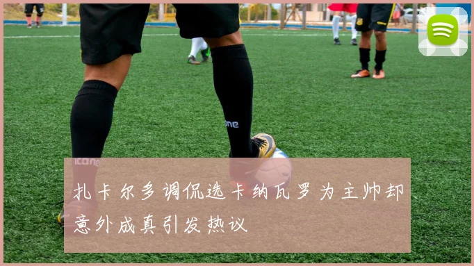 扎卡尔多调侃选卡纳瓦罗为主帅却意外成真引发热议