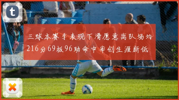 三球本赛季表现下滑愿意离队场均216分69板96助命中率创生涯新低