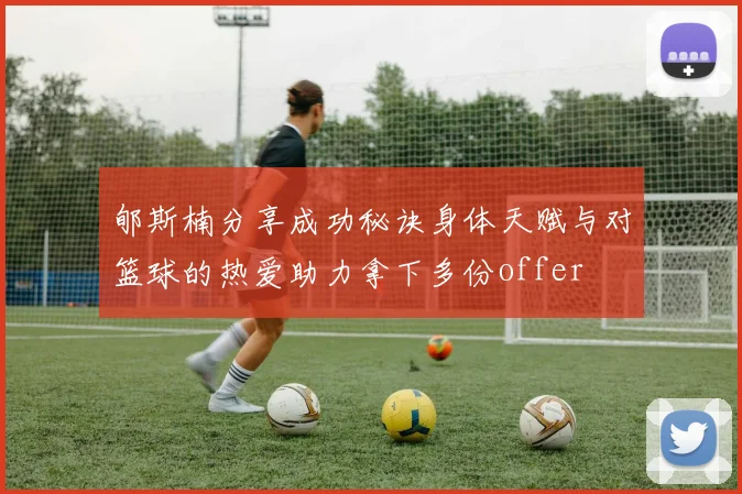 郇斯楠分享成功秘诀身体天赋与对篮球的热爱助力拿下多份offer