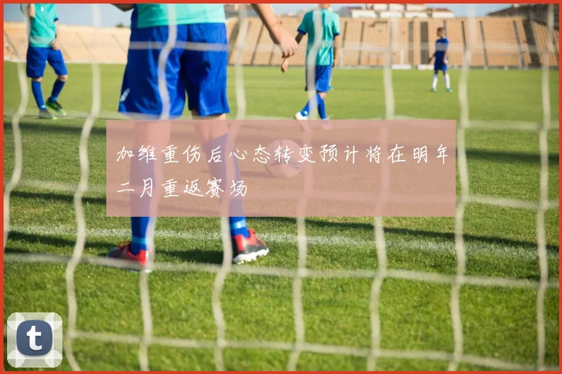 加维重伤后心态转变预计将在明年二月重返赛场