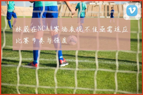 林葳在NCAA赛场表现不佳亟需适应比赛节奏与强度