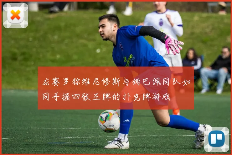 龙赛罗称维尼修斯与姆巴佩同队如同手握四张王牌的扑克牌游戏