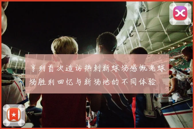 亨利首次造访热刺新球场感慨老球场胜利回忆与新场地的不同体验