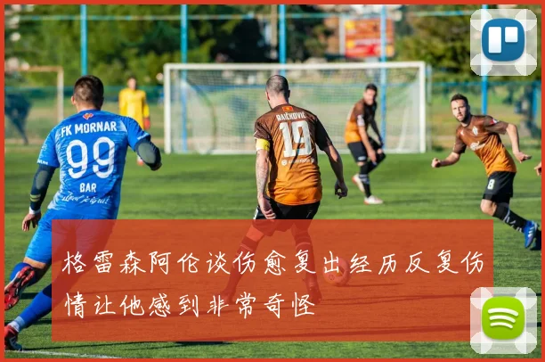 格雷森阿伦谈伤愈复出经历反复伤情让他感到非常奇怪