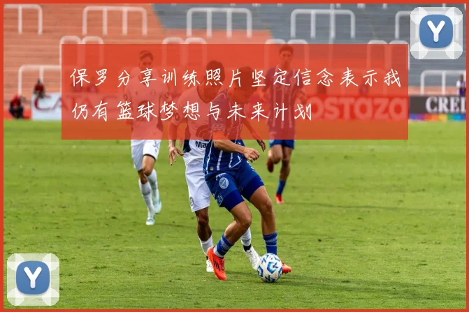 保罗分享训练照片坚定信念表示我仍有篮球梦想与未来计划