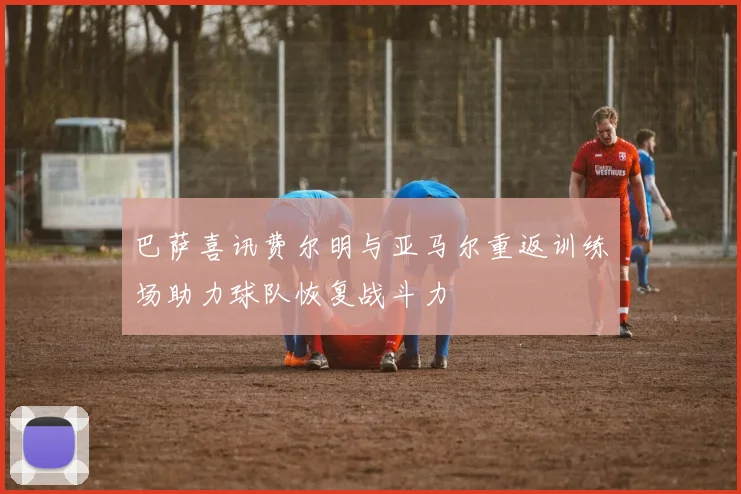 巴萨喜讯费尔明与亚马尔重返训练场助力球队恢复战斗力