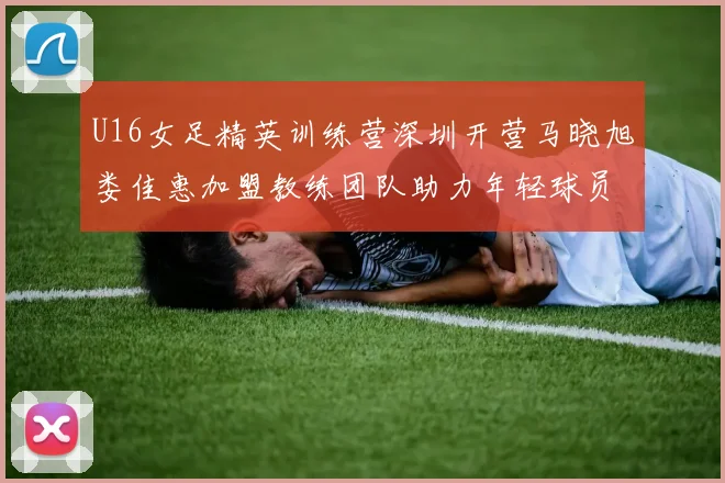 U16女足精英训练营深圳开营马晓旭娄佳惠加盟教练团队助力年轻球员成长