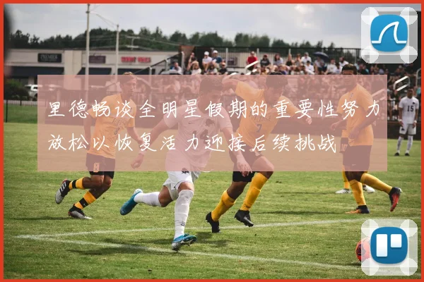 里德畅谈全明星假期的重要性努力放松以恢复活力迎接后续挑战