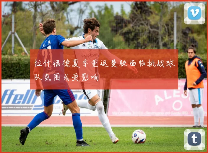 拉什福德夏季重返曼联面临挑战球队氛围或受影响