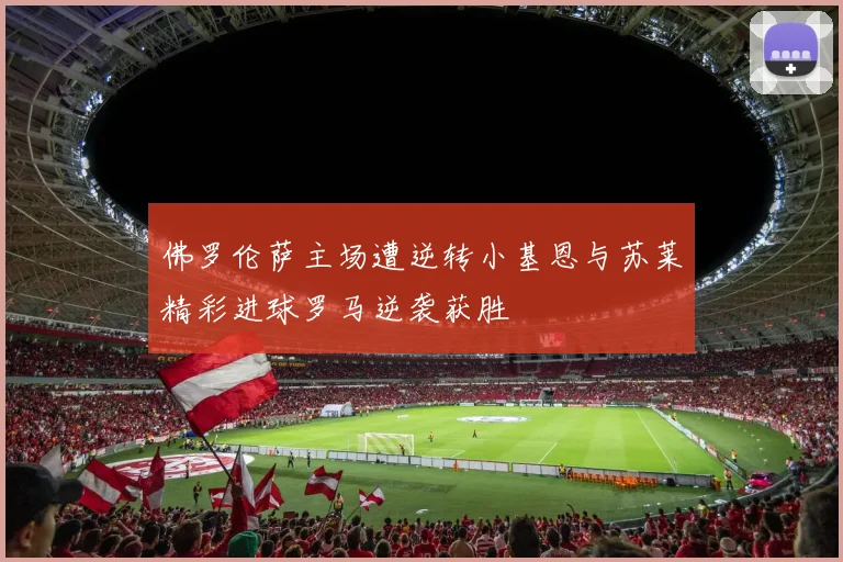佛罗伦萨主场遭逆转小基恩与苏莱精彩进球罗马逆袭获胜