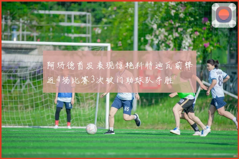 阿玛德首发表现惊艳科特迪瓦前锋近4场比赛3次破门助球队夺胜