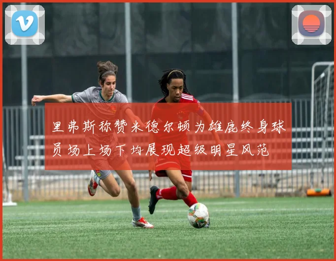 里弗斯称赞米德尔顿为雄鹿终身球员场上场下均展现超级明星风范