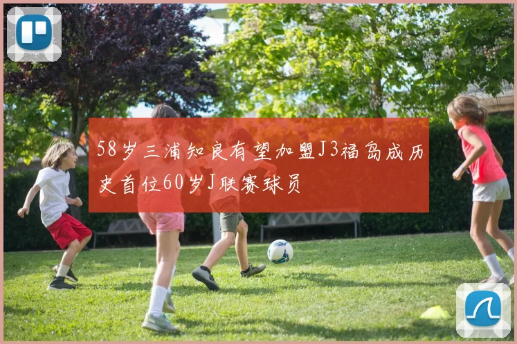 58岁三浦知良有望加盟J3福岛成历史首位60岁J联赛球员