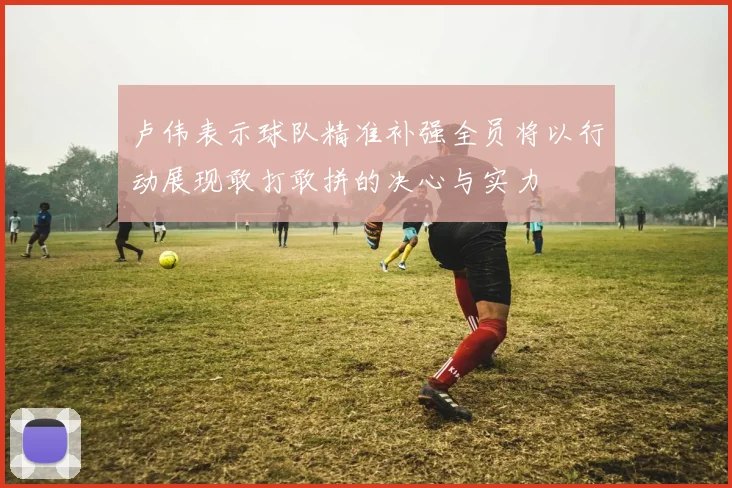 卢伟表示球队精准补强全员将以行动展现敢打敢拼的决心与实力