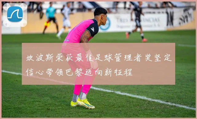 坎波斯荣获最佳足球管理者奖坚定信心带领巴黎迈向新征程