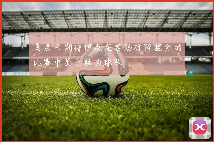 乌度卡期待伊森在客场对阵掘金的比赛中复出助力球队