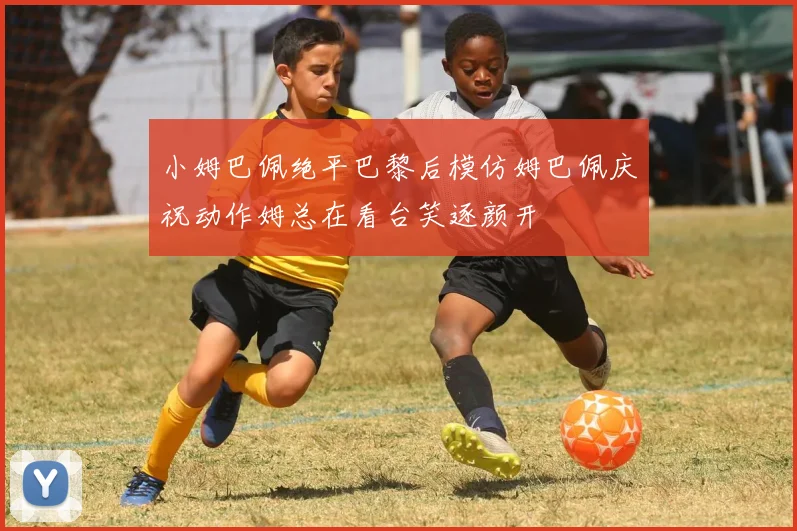 小姆巴佩绝平巴黎后模仿姆巴佩庆祝动作姆总在看台笑逐颜开