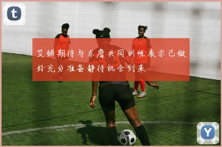 艾顿期待与东詹共同训练表示已做好充分准备静待机会到来