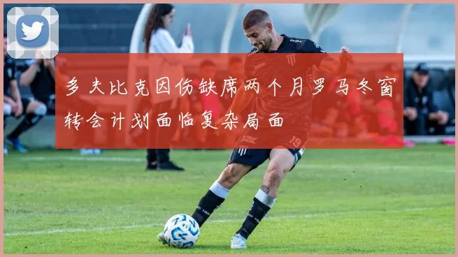 多夫比克因伤缺席两个月罗马冬窗转会计划面临复杂局面
