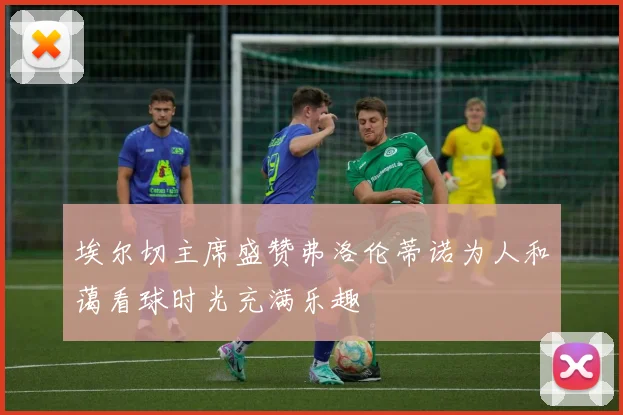 埃尔切主席盛赞弗洛伦蒂诺为人和蔼看球时光充满乐趣