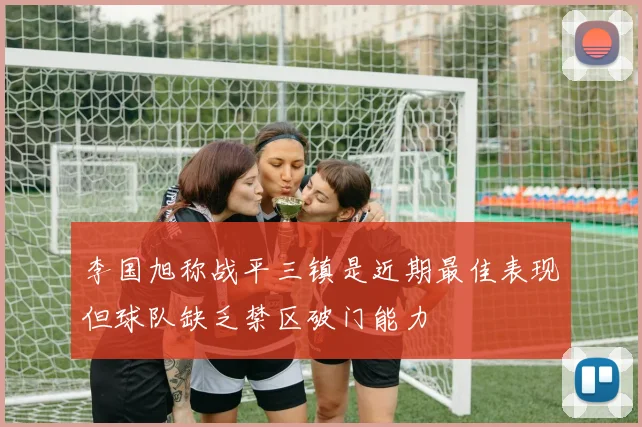 李国旭称战平三镇是近期最佳表现但球队缺乏禁区破门能力