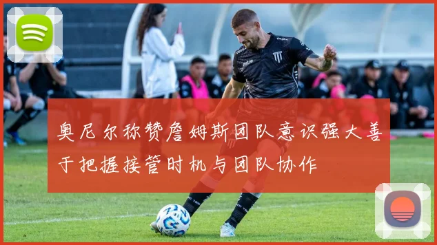 奥尼尔称赞詹姆斯团队意识强大善于把握接管时机与团队协作