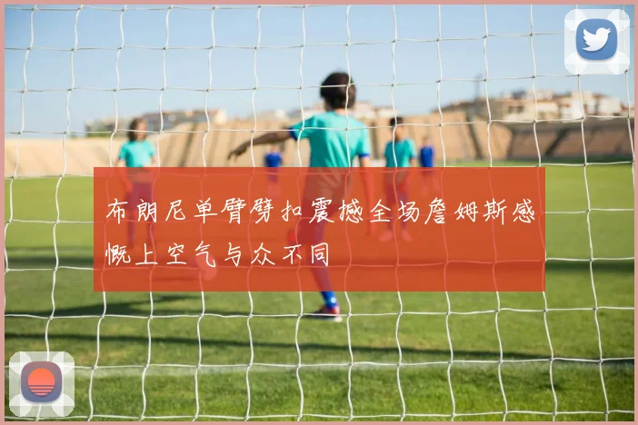 布朗尼单臂劈扣震撼全场詹姆斯感慨上空气与众不同