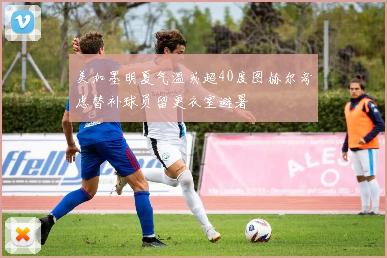 美加墨明夏气温或超40度图赫尔考虑替补球员留更衣室避暑