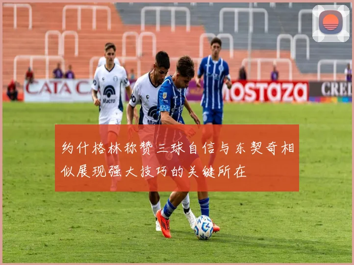 约什格林称赞三球自信与东契奇相似展现强大技巧的关键所在