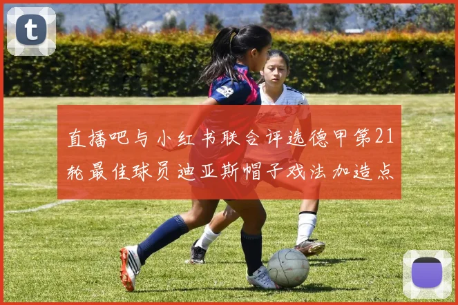 直播吧与小红书联合评选德甲第21轮最佳球员迪亚斯帽子戏法加造点独造五球
