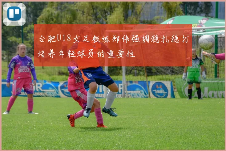 合肥U18女足教练郑伟强调稳扎稳打培养年轻球员的重要性