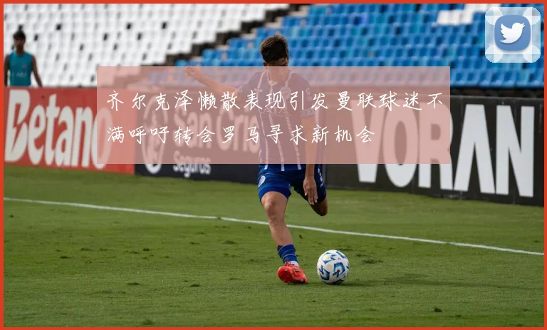 齐尔克泽懒散表现引发曼联球迷不满呼吁转会罗马寻求新机会