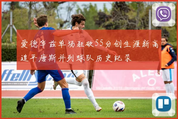 爱德华兹单场狂砍55分创生涯新高追平唐斯并列球队历史纪录