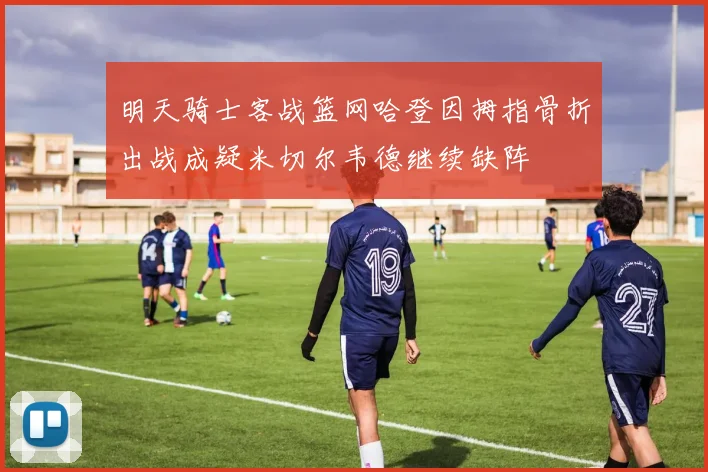 明天骑士客战篮网哈登因拇指骨折出战成疑米切尔韦德继续缺阵