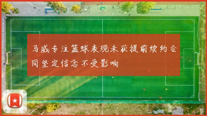 马威专注篮球表现未获提前续约合同坚定信念不受影响