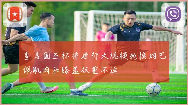 皇马国王杯将进行大规模轮换姆巴佩肌肉和膝盖双重不适