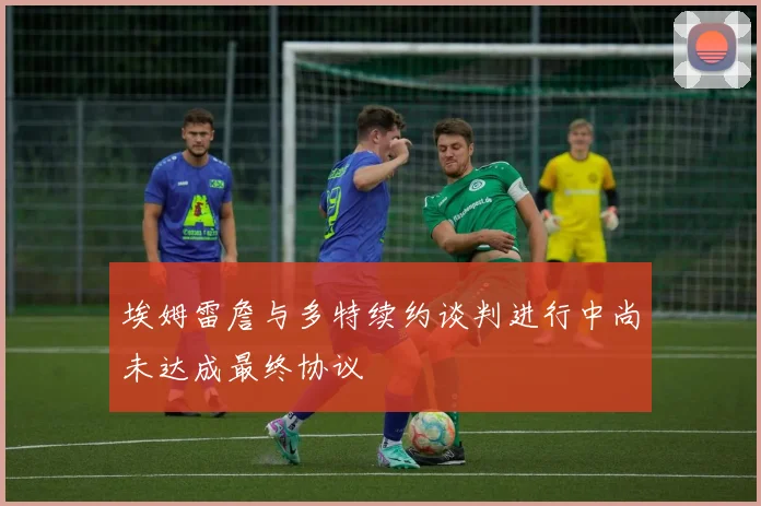 埃姆雷詹与多特续约谈判进行中尚未达成最终协议