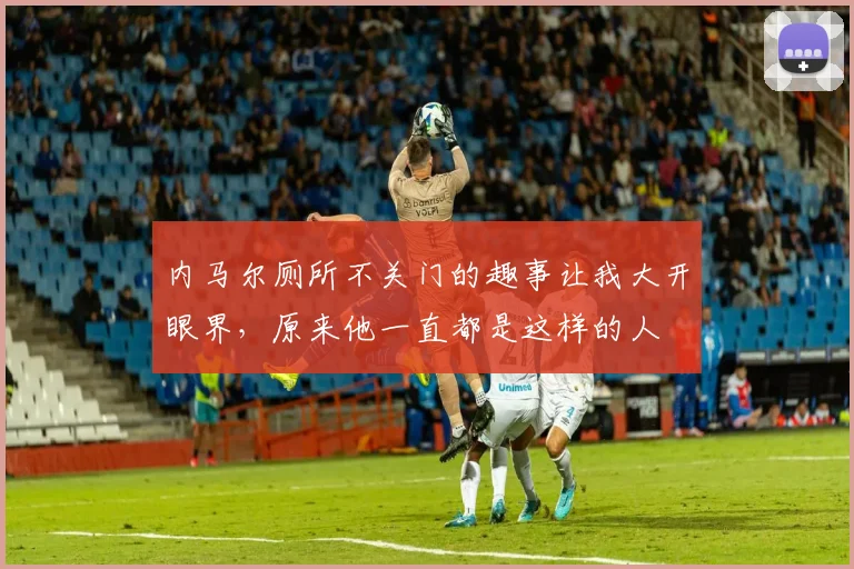 内马尔厕所不关门的趣事让我大开眼界，原来他一直都是这样的人
