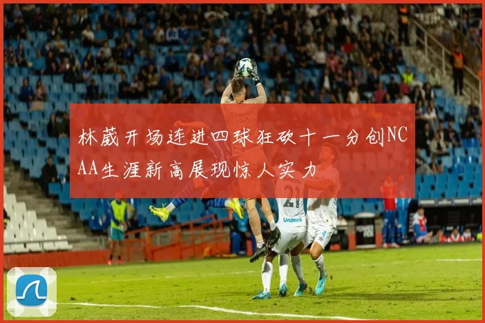 林葳开场连进四球狂砍十一分创NCAA生涯新高展现惊人实力